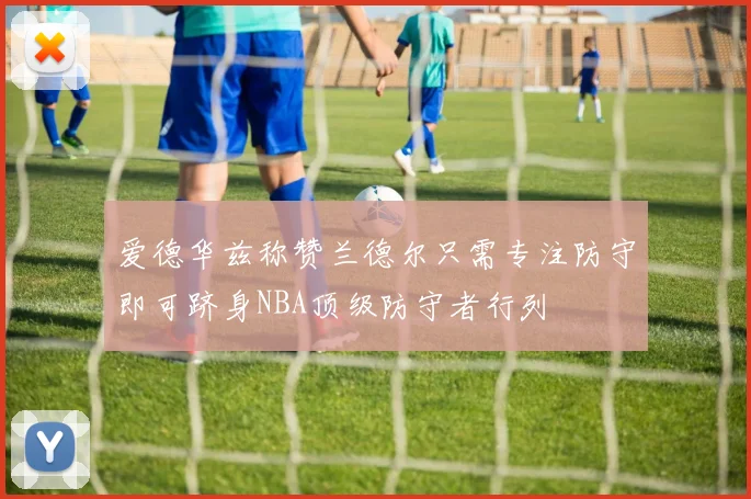 爱德华兹称赞兰德尔只需专注防守即可跻身NBA顶级防守者行列
