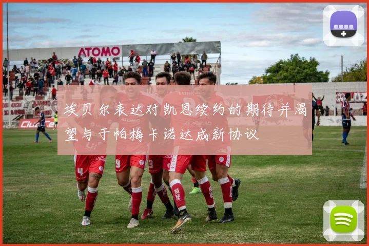 埃贝尔表达对凯恩续约的期待并渴望与于帕梅卡诺达成新协议