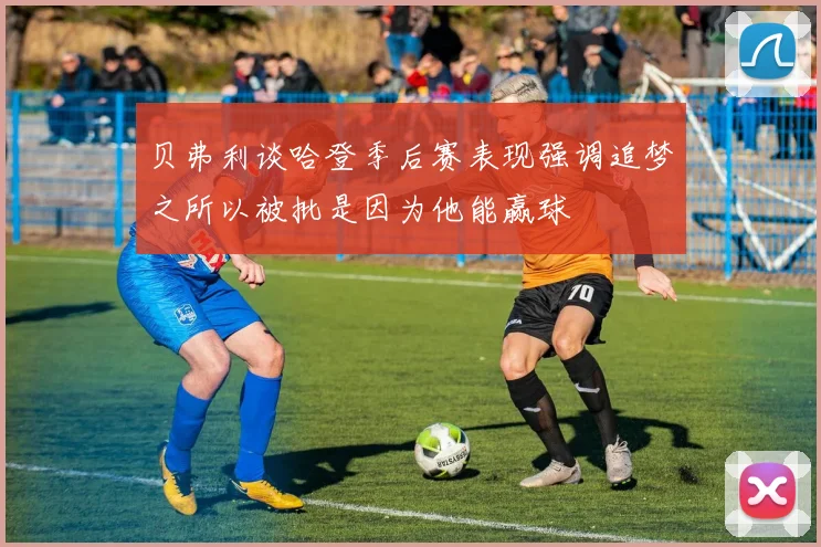 贝弗利谈哈登季后赛表现强调追梦之所以被批是因为他能赢球