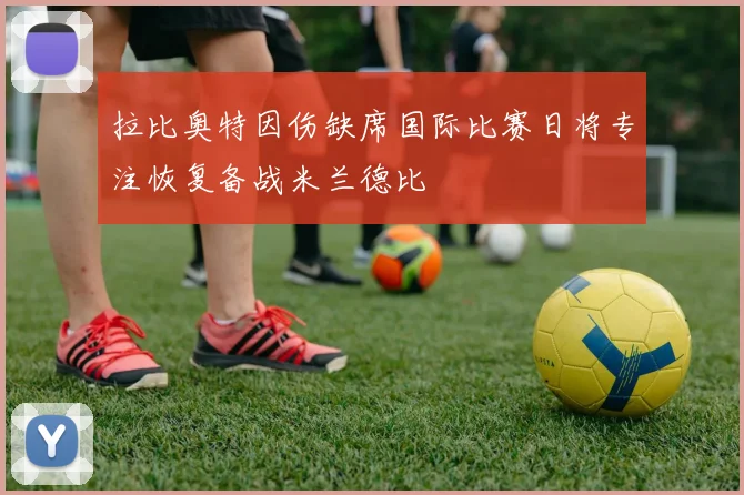拉比奥特因伤缺席国际比赛日将专注恢复备战米兰德比