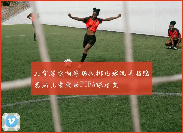 扎霍球迷向球场投掷毛绒玩具捐赠患病儿童荣获FIFA球迷奖