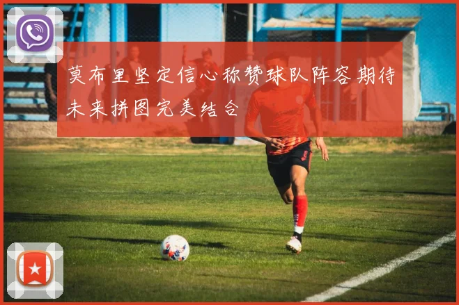 莫布里坚定信心称赞球队阵容期待未来拼图完美结合