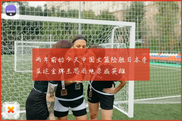 两年前的今天中国女篮险胜日本夺亚运金牌王思雨绝杀成英雄