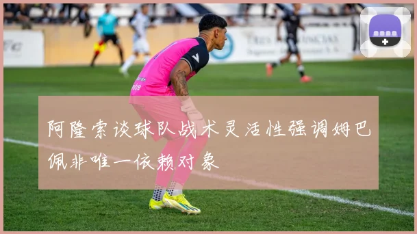 阿隆索谈球队战术灵活性强调姆巴佩非唯一依赖对象