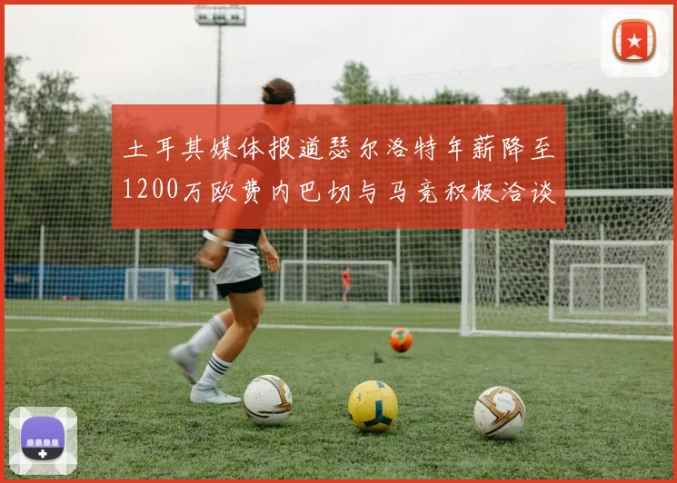 土耳其媒体报道瑟尔洛特年薪降至1200万欧费内巴切与马竞积极洽谈