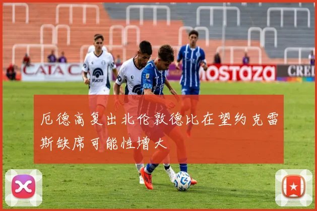 厄德高复出北伦敦德比在望约克雷斯缺席可能性增大