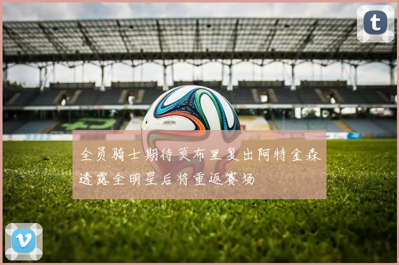 全员骑士期待莫布里复出阿特金森透露全明星后将重返赛场