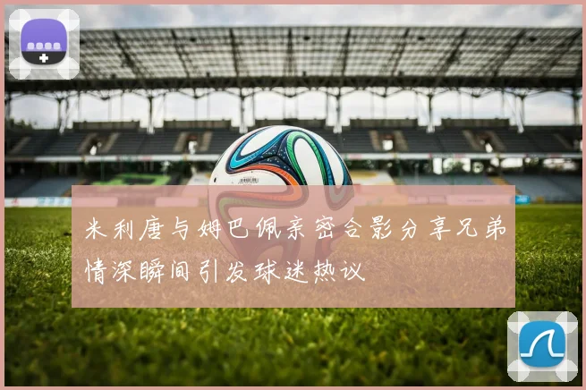 米利唐与姆巴佩亲密合影分享兄弟情深瞬间引发球迷热议