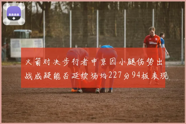 火箭对决步行者申京因小腿伤势出战成疑能否延续场均227分94板表现