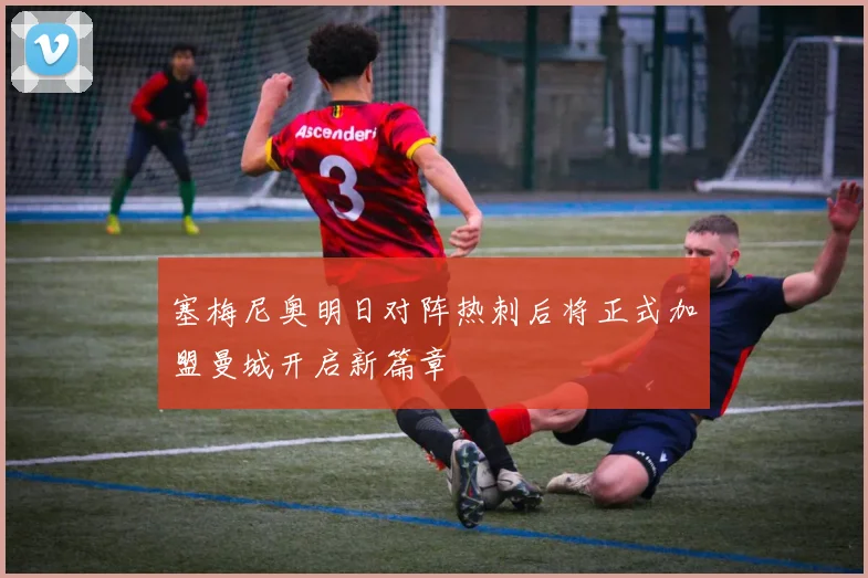 塞梅尼奥明日对阵热刺后将正式加盟曼城开启新篇章