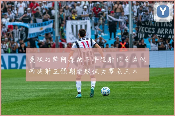 曼联对阵阿森纳下半场射门乏力仅两次射正预期进球仅为零点三六